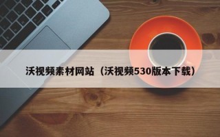 宣城沃视频素材网站（沃视频530版本下载）