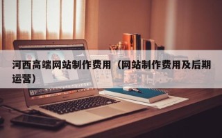 宣城河西高端网站制作费用（网站制作费用及后期运营）