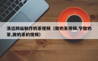 宣城清远网站制作奶茶视频（做奶茶视频,学做奶茶,做奶茶的视频）