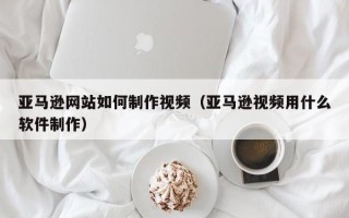 宣城亚马逊网站如何制作视频（亚马逊视频用什么软件制作）