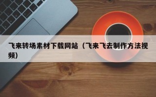 宣城飞来转场素材下载网站（飞来飞去制作方法视频）