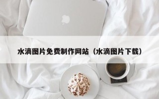 宣城水滴图片免费制作网站（水滴图片下载）