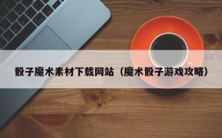 宣城骰子魔术素材下载网站（魔术骰子游戏攻略）